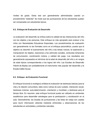 niveles de grado. Estos test son generalmente administrados usando un
procedimiento “estándar” de modo que las puntuaciones de los estudiantes puedan
ser comparadas con estudiantes típicos.
6.2. Enfoque de Evaluación de Desarrollo
La evaluación del desarrollo se enfoca sobre la calidad de las interacciones del niño
con los objetos y las personas. Este enfoque es más apropiado para evaluar a los
niños con Necesidades Educativas Especiales. Los procedimientos de evaluación
son generalmente no tan formales como en el enfoque psicométrico, puesto que el
objetivo es describir el acercamiento del niño a las tareas nuevas, la exploración y
manipulación de objetos, reacciones a los estímulos sociales, conductas tempranas
de comunicación, coordinación motora, y calidad del juego. Los resultados son
generalmente expresados en términos de la edad de desarrollo del niño o en rangos
de edad típicos correspondientes a los logros del niño. Las Escalas de Desarrollo
Infantil de Bayley son probablemente el instrumento más popular del desarrollo y la
Escala Callier-Azusa.
6.3. Enfoque de Evaluación Funcional
El enfoque funcional (o ecológico) enfatiza la evaluación de destrezas básicas para la
vida y la relación comunitaria, tales como rutinas de auto cuidado, interacción social,
destrezas motoras, auto-determinación, orientación y movilidad, y destrezas para el
tiempo libre. En resumen, este enfoque funcional puede ser utilizado en ambientes
académicos para desarrollar estrategias para la participación y socialización en el
aula. Generalmente, las escalas de puntuaciones y las listas de cotejo son usadas
para reunir información obtenida mediante entrevistas y observaciones de los
estudiantes en actividades y ambientes naturales.
 