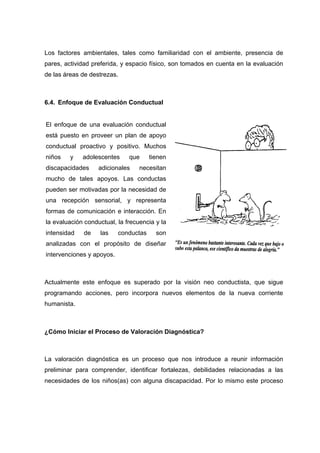 Los factores ambientales, tales como familiaridad con el ambiente, presencia de
pares, actividad preferida, y espacio físico, son tomados en cuenta en la evaluación
de las áreas de destrezas.
6.4. Enfoque de Evaluación Conductual
Actualmente este enfoque es superado por la visión neo conductista, que sigue
programando acciones, pero incorpora nuevos elementos de la nueva corriente
humanista.
¿Cómo Iniciar el Proceso de Valoración Diagnóstica?
La valoración diagnóstica es un proceso que nos introduce a reunir información
preliminar para comprender, identificar fortalezas, debilidades relacionadas a las
necesidades de los niños(as) con alguna discapacidad. Por lo mismo este proceso
El enfoque de una evaluación conductual
está puesto en proveer un plan de apoyo
conductual proactivo y positivo. Muchos
niños y adolescentes que tienen
discapacidades adicionales necesitan
mucho de tales apoyos. Las conductas
pueden ser motivadas por la necesidad de
una recepción sensorial, y representa
formas de comunicación e interacción. En
la evaluación conductual, la frecuencia y la
intensidad de las conductas son
analizadas con el propósito de diseñar
intervenciones y apoyos.
 
