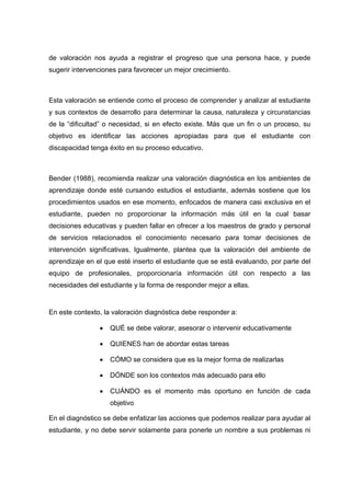 de valoración nos ayuda a registrar el progreso que una persona hace, y puede
sugerir intervenciones para favorecer un mejor crecimiento.
Esta valoración se entiende como el proceso de comprender y analizar al estudiante
y sus contextos de desarrollo para determinar la causa, naturaleza y circunstancias
de la “dificultad” o necesidad, si en efecto existe. Más que un fin o un proceso, su
objetivo es identificar las acciones apropiadas para que el estudiante con
discapacidad tenga éxito en su proceso educativo.
Bender (1988), recomienda realizar una valoración diagnóstica en los ambientes de
aprendizaje donde esté cursando estudios el estudiante, además sostiene que los
procedimientos usados en ese momento, enfocados de manera casi exclusiva en el
estudiante, pueden no proporcionar la información más útil en la cual basar
decisiones educativas y pueden fallar en ofrecer a los maestros de grado y personal
de servicios relacionados el conocimiento necesario para tomar decisiones de
intervención significativas. Igualmente, plantea que la valoración del ambiente de
aprendizaje en el que esté inserto el estudiante que se está evaluando, por parte del
equipo de profesionales, proporcionaría información útil con respecto a las
necesidades del estudiante y la forma de responder mejor a ellas.
En este contexto, la valoración diagnóstica debe responder a:
 QUÉ se debe valorar, asesorar o intervenir educativamente
 QUIENES han de abordar estas tareas
 CÓMO se considera que es la mejor forma de realizarlas
 DÓNDE son los contextos más adecuado para ello
 CUÁNDO es el momento más oportuno en función de cada
objetivo
En el diagnóstico se debe enfatizar las acciones que podemos realizar para ayudar al
estudiante, y no debe servir solamente para ponerle un nombre a sus problemas ni
 