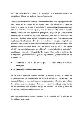 para determinar la etiología (origen) de los mismos. Debe, asimismo, subrayar las
capacidades del niño, sin perder de vista sus limitaciones.
Todo diagnóstico tiene un grado de confiabilidad limitado. Ante algún padecimiento
físico, a muchos de nosotros nos ha pasado que un médico diagnostica una hernia
mientras otro dice que se trata de apendicitis. Es cierto que hay discapacidades que
son muy evidentes, como la ceguera, pero en otras se debe tener un cuidado
extremo, pues no es difícil equivocarse (por ejemplo, es posible que un especialista
piense que un niño tiene rasgos autistas, mientras otro puede hablar de discapacidad
intelectual). También puede ser que el diagnóstico sea confuso. En todo caso dado
que lo que más interesa es definir cómo ayudar al niño es indispensable plantearse
preguntas para profundizar en el conocimiento de la situación del niño o la niña. Por
ejemplo, si tenemos un niño sordo podemos preguntarnos ¿de qué tipo y grado es la
pérdida?, ¿a qué edad se detectó su problema?, ¿a qué edad se inició la atención?,
¿qué tipo de tratamiento recibió y dónde? En caso de utilizar auxiliares auditivos, ¿de
qué tipo son?, ¿cómo es el molde?, ¿los usa regularmente?, ¿siempre trae la pila en
buen estado?
6.5. Identificación inicial de niños (as) con Necesidades Educativas
Especiales
6.5.1. Evaluación Diagnóstica del Grupo
Se la realiza mediante pruebas iníciales, el maestro conoce el grado de
conocimientos de los estudiantes de su grupo al principio del ciclo escolar. Esta
evaluación formal es complementada por las observaciones informales que realizan
los profesores, de manera que no solamente se considera el grado de conocimientos
de los estudiantes, sino las formas en que se socializan, sus estilos y ritmos de
aprendizaje, sus intereses y preferencias, etc.
Con esta base se realizan ajustes generales a la programación, para adaptarla a las
necesidades observadas
 