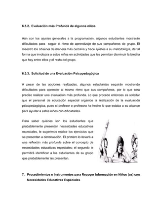 6.5.2. Evaluación más Profunda de algunos niños
Aún con los ajustes generales a la programación, algunos estudiantes mostrarán
dificultades para seguir el ritmo de aprendizaje de sus compañeros de grupo. El
maestro los observa de manera más cercana y hace ajustes a su metodología, de tal
forma que involucra a estos niños en actividades que les permitan disminuir la brecha
que hay entre ellos y el resto del grupo.
6.5.3. Solicitud de una Evaluación Psicopedagógica
A pesar de las acciones realizadas, algunos estudiantes seguirán mostrando
dificultades para aprender al mismo ritmo que sus compañeros, por lo que será
preciso realizar una evaluación más profunda. Lo que procede entonces es solicitar
que el personal de educación especial organice la realización de la evaluación
psicopedagógica, pues el profesor o profesora ha hecho lo que estaba a su alcance
para ayudar a estos niños con dificultades.
7. Procedimientos e Instrumentos para Recoger Información en Niños (as) con
Necesidades Educativas Especiales
Para saber quiénes son los estudiantes que
probablemente presentan necesidades educativas
especiales, le sugerimos realice los ejercicios que
se presentan a continuación. El primero lo llevará a
una reflexión más profunda sobre el concepto de
necesidades educativas especiales; el segundo le
permitirá identificar a los estudiantes de su grupo
que probablemente las presentan.
 
