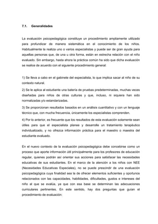 7.1. Generalidades
La evaluación psicopedagógica constituye un procedimiento ampliamente utilizado
para profundizar de manera sistemática en el conocimiento de los niños.
Habitualmente la realiza uno o varios especialistas y puede ser de gran ayuda para
aquellas personas que, de una u otra forma, están en estrecha relación con el niño
evaluado. Sin embargo, hasta ahora la práctica común ha sido que dicha evaluación
se realice de acuerdo con el siguiente procedimiento general:
1) Se lleva a cabo en el gabinete del especialista, lo que implica sacar al niño de su
contexto natural.
2) Se le aplica al estudiante una batería de pruebas predeterminadas, muchas veces
diseñadas para niños de otras culturas y que, incluso, ni siquiera han sido
normalizadas y/o estandarizadas.
3) Se proporcionan resultados basados en un análisis cuantitativo y con un lenguaje
técnico que, con mucha frecuencia, únicamente los especialistas comprenden.
4) Por lo anterior, es frecuente que los resultados de esta evaluación solamente sean
útiles para que el especialista planee y desarrolle un tratamiento terapéutico
individualizado, y no ofrezca información práctica para el maestro o maestra del
estudiante evaluado.
En el nuevo contexto de la evaluación psicopedagógica debe concebirse como un
proceso que aporte información útil principalmente para los profesores de educación
regular, quienes podrán así orientar sus acciones para satisfacer las necesidades
educativas de sus estudiantes. En el marco de la atención a los niños con NEE
(Necesidades Educativas Especiales), no se puede prescindir de una evaluación
psicopedagógica cuya finalidad sea la de ofrecer elementos suficientes y oportunos
relacionados con las capacidades, habilidades, dificultades, gustos e intereses del
niño al que se evalúa, ya que con esa base se determinan las adecuaciones
curriculares pertinentes. En este sentido, hay dos preguntas que guían el
procedimiento de evaluación:
 