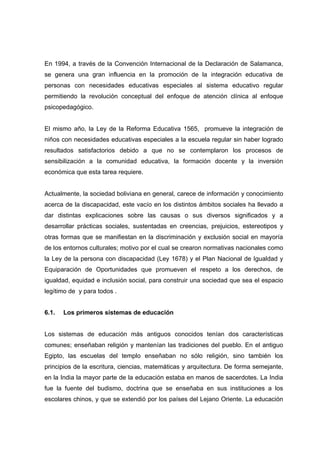 En 1994, a través de la Convención Internacional de la Declaración de Salamanca,
se genera una gran influencia en la promoción de la integración educativa de
personas con necesidades educativas especiales al sistema educativo regular
permitiendo la revolución conceptual del enfoque de atención clínica al enfoque
psicopedagógico.
El mismo año, la Ley de la Reforma Educativa 1565, promueve la integración de
niños con necesidades educativas especiales a la escuela regular sin haber logrado
resultados satisfactorios debido a que no se contemplaron los procesos de
sensibilización a la comunidad educativa, la formación docente y la inversión
económica que esta tarea requiere.
Actualmente, la sociedad boliviana en general, carece de información y conocimiento
acerca de la discapacidad, este vacío en los distintos ámbitos sociales ha llevado a
dar distintas explicaciones sobre las causas o sus diversos significados y a
desarrollar prácticas sociales, sustentadas en creencias, prejuicios, estereotipos y
otras formas que se manifiestan en la discriminación y exclusión social en mayoría
de los entornos culturales; motivo por el cual se crearon normativas nacionales como
la Ley de la persona con discapacidad (Ley 1678) y el Plan Nacional de Igualdad y
Equiparación de Oportunidades que promueven el respeto a los derechos, de
igualdad, equidad e inclusión social, para construir una sociedad que sea el espacio
legítimo de y para todos .
6.1. Los primeros sistemas de educación
Los sistemas de educación más antiguos conocidos tenían dos características
comunes; enseñaban religión y mantenían las tradiciones del pueblo. En el antiguo
Egipto, las escuelas del templo enseñaban no sólo religión, sino también los
principios de la escritura, ciencias, matemáticas y arquitectura. De forma semejante,
en la India la mayor parte de la educación estaba en manos de sacerdotes. La India
fue la fuente del budismo, doctrina que se enseñaba en sus instituciones a los
escolares chinos, y que se extendió por los países del Lejano Oriente. La educación
 