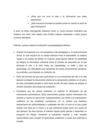  ¿Para qué me sirve el dato o la información que estoy
obteniendo?
 ¿Qué acciones concretas se pueden poner en marcha a partir de
esta información?
A partir de estas interrogantes podemos iniciar un nuevo proceso evaluativo que
implique una visión más amplia, para brindar mejores respuestas a estos grupos
humanos afectados.
Además, quienes realicen la evaluación psicopedagógica deberán:
 Orientar la evaluación con una perspectiva más pedagógica y no exclusivamente
clínica, lo cual requiere de un trabajo estrecho entre el especialista, el maestro
regular y los padres de familia; en conjunto, estas figuras estarán en posibilidad
de integrar la información suficiente sobre el proceso de desarrollo por el que
atraviesa el niño o la niña, sobre sus capacidades, su estilo y ritmo de
aprendizaje, sus dificultades para apropiarse de ciertos conocimientos escolares,
sus actitudes, sus intereses, su conducta, etc.
 Partir del principio de que para profundizar en el conocimiento del niño o la niña
deberán privilegiar la observación directa de su desempeño cotidiano en el aula y
de otras actividades llevadas a cabo fuera de ella. De esta manera se enfatiza el
carácter educativo del proceso de evaluación.
 Considerar que los puntos anteriores no implican la eliminación de los
instrumentos psicométricos. Estos instrumentos pueden aportar información útil,
siempre y cuando se seleccionen cuidadosamente y se realice una interpretación
cualitativa de los resultados cuantitativos, en un sentido que destaque
abiertamente las potencialidades y cualidades del niño, el nivel en el que puede
realizar una tarea por sí mismo y lo que solamente puede hacer con ayuda de
otra persona. De esta manera, el maestro regular podrá planear y desarrollar un
programa de trabajo, brindando al estudiante mejores y más variadas
oportunidades para acceder al aprendizaje académico y social que pretende la
escuela.
 