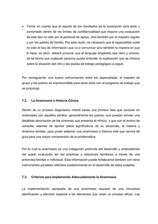  Tomar en cuenta que el reporte de los resultados de la evaluación será leído y
comentado dentro de los límites de confidencialidad que impone una evaluación
de este tipo no sólo por el personal de apoyo, sino también por el maestro regular
y por los padres de familia. Por esta razón, es necesario que el especialista cuide
no sólo el tipo de información que va a comunicar sino también la manera en que
lo hace, es decir, deberá procurar que el lenguaje empleado sea claro y preciso,
de tal forma que cualquier persona pueda entender la explicación que se ofrezca
sobre la situación del niño y las pautas de trabajo pedagógico a seguir.
Por consiguiente, una buena comunicación entre los especialistas, el maestro de
grupo y los padres es imprescindible para tener éxito con el programa de trabajo que
se proponga.
7.2. La Anamnesis o Historia Clínica
Dentro de un proceso diagnóstico infantil existe una primera fase que consiste en
entrevistas con aquellos adultos, generalmente los padres, que puedan brindar una
detallada descripción de los síntomas que presenta el niño(a), y que son el motivo de
consulta, además de aportar datos significativos de su desarrollo, la historia y
dinámica familiar, para poder elaborar una anamnesis o historia vital que servirá de
guía para una mayor comprensión de la problemática.
Por lo cual la anamnesis es una indagación profunda del desarrollo y antecedentes
del sujeto evaluando así las prácticas y relaciones familiares a través de una
entrevista familiar e individual. Esta información puede fortalecerse también con otros
instrumentos paralelos referidos posteriormente en el desarrollo de estos acápites.
7.3. Criterios para Implementar Adecuadamente la Anamnesis
La implementación apropiada de una anamnesis requiere de una minuciosa
planificación y atención especial a los elementos que crean un proceso eficaz. Las
 