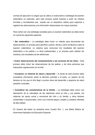 normas de ejecución no exigen que se utilice un instrumento o estrategia de examen
sistemático en particular, pero este proceso puede basarse a partir de criterios
formales y normalizados que pueden ser un dispositivo valioso para organizar y
registrar las observaciones y la información relacionadas con mayor precisión.
Para contar con una estrategia completa para un examen sistemático se debe tomar
en cuenta los siguientes aspectos:
• Ser sistemática – La estrategia debe incluir un método para documentar las
observaciones; un proceso para planificar cuándo, dónde y cómo se llevará a cabo el
examen sistemático; un sistema para comunicar los resultados del examen
sistemático a los padres y a otros profesionales; y un proceso para rastrear los
cambios y los resultados de las referencias.
• Incluir observaciones del comportamiento y las acciones de los niños – Este
proceso debe incluir las observaciones de los padres, y de otras personas que
interactúan regularmente con el niño.
• Incorporar un historial de salud y desarrollo – A través de este proceso debe
recopilarse información sobre la atención prenatal y el parto, un registro de los
tiempos en los que el niño llegó a puntos clave del desarrollo y aspectos de salud
pasados y actuales.
• Considerar las características de la familia – La estrategia debe incluir una
descripción de la naturaleza de las relaciones entre el niño y sus padres, los
sistemas de apoyo social y emocional del niño y su familia, y otros factores
ambientales o situacionales, como una vivienda segura, empleo y cuidados infantiles
de alta calidad.
En Anexos del dosier se presenta como Cuadro Nro. 1, una Matriz Básica de
Anamnesis Aplicada a la Educación Especial
 