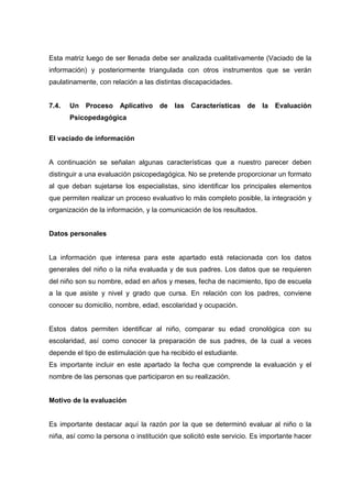 Esta matriz luego de ser llenada debe ser analizada cualitativamente (Vaciado de la
información) y posteriormente triangulada con otros instrumentos que se verán
paulatinamente, con relación a las distintas discapacidades.
7.4. Un Proceso Aplicativo de las Características de la Evaluación
Psicopedagógica
El vaciado de información
A continuación se señalan algunas características que a nuestro parecer deben
distinguir a una evaluación psicopedagógica. No se pretende proporcionar un formato
al que deban sujetarse los especialistas, sino identificar los principales elementos
que permiten realizar un proceso evaluativo lo más completo posible, la integración y
organización de la información, y la comunicación de los resultados.
Datos personales
La información que interesa para este apartado está relacionada con los datos
generales del niño o la niña evaluada y de sus padres. Los datos que se requieren
del niño son su nombre, edad en años y meses, fecha de nacimiento, tipo de escuela
a la que asiste y nivel y grado que cursa. En relación con los padres, conviene
conocer su domicilio, nombre, edad, escolaridad y ocupación.
Estos datos permiten identificar al niño, comparar su edad cronológica con su
escolaridad, así como conocer la preparación de sus padres, de la cual a veces
depende el tipo de estimulación que ha recibido el estudiante.
Es importante incluir en este apartado la fecha que comprende la evaluación y el
nombre de las personas que participaron en su realización.
Motivo de la evaluación
Es importante destacar aquí la razón por la que se determinó evaluar al niño o la
niña, así como la persona o institución que solicitó este servicio. Es importante hacer
 