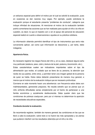 un esfuerzo especial para definir el motivo por el cual se solicitó la evaluación, pues
en ocasiones se dan razones muy vagas. Por ejemplo, puede solicitarse la
evaluación porque el estudiante presenta “problemas de conducta”, categoría que
incluye infinidad de situaciones. Al mencionar el motivo de la evaluación también
podría comentarse las acciones que se han realizado para ayudar al niño o la niña en
cuestión, es decir, lo que el maestro con o sin el apoyo del personal de educación
especial realizó en cuanto a observaciones o ajustes en su práctica cotidiana.
La información obtenida permitirá identificar el tipo de instrumentos que sería más
conveniente aplicar, así como qué información se desconoce y, por tanto, debe
indagarse.
Apariencia física.
Es necesario registrar los rasgos físicos del niño y, en su caso, destacar alguna seña
muy particular (estatura, peso, color y textura de la piel, postura y locomoción, etc.).
Estas características suelen ser indicadores importantes sobre el tipo de
alimentación que recibe, el cuidado que se tiene de su persona, la atención que
recibe de sus padres, entre otros, y permiten tener una imagen global de la persona
de quien se habla. Estos datos deberán presentarse de manera muy general, a
menos que el motivo de la evaluación indique que es necesario profundizar.
Conviene en este momento hacer una advertencia: con frecuencia estos datos son
malinterpretados, generando prejuicios. No resulta extraño que se piense que un
niño enfrenta dificultades serias simplemente por el hecho de pertenecer a una
familia económica y socialmente desfavorecida. Debe quedar claro que las
condiciones de pobreza coadyuvan, pero por sí mismas no determinan la aparición
de necesidades educativas especiales.
Conducta durante la evaluación.
Se recomienda registrar, también de manera general, las condiciones en las que se
llevó a cabo la evaluación, sobre todo si no fueron las más apropiadas y se piensa
que pudieron interferir con los resultados obtenidos por el niño o la niña.
 