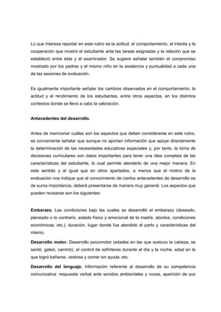 Lo que interesa reportar en este rubro es la actitud, el comportamiento, el interés y la
cooperación que mostró el estudiante ante las tareas asignadas y la relación que se
estableció entre éste y el examinador. Se sugiere señalar también el compromiso
mostrado por los padres y el mismo niño en la asistencia y puntualidad a cada una
de las sesiones de evaluación.
Es igualmente importante señalar los cambios observados en el comportamiento, la
actitud y el rendimiento de los estudiantes, entre otros aspectos, en los distintos
contextos donde se llevó a cabo la valoración.
Antecedentes del desarrollo.
Antes de mencionar cuáles son los aspectos que deben considerarse en este rubro,
es conveniente señalar que aunque no aportan información que apoye directamente
la determinación de las necesidades educativas especiales y, por tanto, la toma de
decisiones curriculares son datos importantes para tener una idea completa de las
características del estudiante, lo cual permite atenderlo de una mejor manera. En
este sentido y al igual que en otros apartados, a menos que el motivo de la
evaluación nos indique que el conocimiento de ciertos antecedentes de desarrollo es
de suma importancia, deberá presentarse de manera muy general. Los aspectos que
pueden revisarse son los siguientes:
Embarazo. Las condiciones bajo las cuales se desarrolló el embarazo (deseado,
planeado o lo contrario, estado físico y emocional de la madre, abortos, condiciones
económicas, etc.), duración, lugar donde fue atendido el parto y características del
mismo.
Desarrollo motor. Desarrollo psicomotor (edades en las que sostuvo la cabeza, se
sentó, gateó, caminó), el control de esfínteres durante el día y la noche, edad en la
que logró bañarse, vestirse y comer sin ayuda, etc.
Desarrollo del lenguaje. Información referente al desarrollo de su competencia
comunicativa: respuesta verbal ante sonidos ambientales y voces, aparición de sus
 