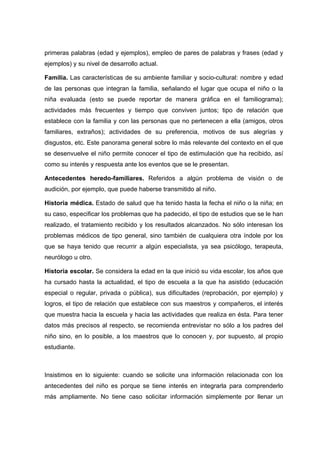 primeras palabras (edad y ejemplos), empleo de pares de palabras y frases (edad y
ejemplos) y su nivel de desarrollo actual.
Familia. Las características de su ambiente familiar y socio-cultural: nombre y edad
de las personas que integran la familia, señalando el lugar que ocupa el niño o la
niña evaluada (esto se puede reportar de manera gráfica en el familiograma);
actividades más frecuentes y tiempo que conviven juntos; tipo de relación que
establece con la familia y con las personas que no pertenecen a ella (amigos, otros
familiares, extraños); actividades de su preferencia, motivos de sus alegrías y
disgustos, etc. Este panorama general sobre lo más relevante del contexto en el que
se desenvuelve el niño permite conocer el tipo de estimulación que ha recibido, así
como su interés y respuesta ante los eventos que se le presentan.
Antecedentes heredo-familiares. Referidos a algún problema de visión o de
audición, por ejemplo, que puede haberse transmitido al niño.
Historia médica. Estado de salud que ha tenido hasta la fecha el niño o la niña; en
su caso, especificar los problemas que ha padecido, el tipo de estudios que se le han
realizado, el tratamiento recibido y los resultados alcanzados. No sólo interesan los
problemas médicos de tipo general, sino también de cualquiera otra índole por los
que se haya tenido que recurrir a algún especialista, ya sea psicólogo, terapeuta,
neurólogo u otro.
Historia escolar. Se considera la edad en la que inició su vida escolar, los años que
ha cursado hasta la actualidad, el tipo de escuela a la que ha asistido (educación
especial o regular, privada o pública), sus dificultades (reprobación, por ejemplo) y
logros, el tipo de relación que establece con sus maestros y compañeros, el interés
que muestra hacia la escuela y hacia las actividades que realiza en ésta. Para tener
datos más precisos al respecto, se recomienda entrevistar no sólo a los padres del
niño sino, en lo posible, a los maestros que lo conocen y, por supuesto, al propio
estudiante.
Insistimos en lo siguiente: cuando se solicite una información relacionada con los
antecedentes del niño es porque se tiene interés en integrarla para comprenderlo
más ampliamente. No tiene caso solicitar información simplemente por llenar un
 