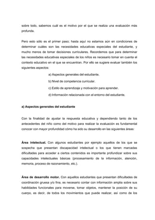 sobre todo, sabemos cuál es el motivo por el que se realiza una evaluación más
profunda.
Pero esto sólo es el primer paso; hasta aquí no estamos aún en condiciones de
determinar cuáles son las necesidades educativas especiales del estudiante, y
mucho menos de tomar decisiones curriculares. Recordemos que para determinar
las necesidades educativas especiales de los niños es necesario tomar en cuenta el
contexto educativo en el que se encuentran. Por ello se sugiere evaluar también los
siguientes aspectos:
a) Aspectos generales del estudiante.
b) Nivel de competencia curricular.
c) Estilo de aprendizaje y motivación para aprender.
d) Información relacionada con el entorno del estudiante.
a) Aspectos generales del estudiante
Con la finalidad de ajustar la respuesta educativa y dependiendo tanto de los
antecedentes del niño como del motivo para realizar la evaluación es fundamental
conocer con mayor profundidad cómo ha sido su desarrollo en las siguientes áreas:
Área intelectual. Con algunos estudiantes por ejemplo aquellos de los que se
sospecha que presentan discapacidad intelectual o los que tienen marcadas
dificultades para acceder a ciertos contenidos es importante profundizar sobre sus
capacidades intelectuales básicas (procesamiento de la información, atención,
memoria, proceso de razonamiento, etc.).
Área de desarrollo motor. Con aquellos estudiantes que presentan dificultades de
coordinación gruesa y/o fina, es necesario contar con información amplia sobre sus
habilidades funcionales para moverse, tomar objetos, mantener la posición de su
cuerpo, es decir, de todos los movimientos que puede realizar, así como de los
 