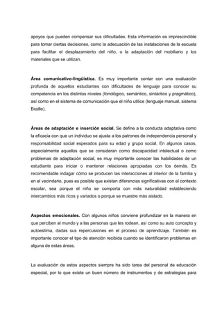 apoyos que pueden compensar sus dificultades. Esta información es imprescindible
para tomar ciertas decisiones, como la adecuación de las instalaciones de la escuela
para facilitar el desplazamiento del niño, o la adaptación del mobiliario y los
materiales que se utilizan.
Área comunicativo-lingüística. Es muy importante contar con una evaluación
profunda de aquellos estudiantes con dificultades de lenguaje para conocer su
competencia en los distintos niveles (fonológico, semántico, sintáctico y pragmático),
así como en el sistema de comunicación que el niño utilice (lenguaje manual, sistema
Braille).
Áreas de adaptación e inserción social. Se define a la conducta adaptativa como
la eficacia con que un individuo se ajusta a los patrones de independencia personal y
responsabilidad social esperados para su edad y grupo social. En algunos casos,
especialmente aquellos que se consideran como discapacidad intelectual o como
problemas de adaptación social, es muy importante conocer las habilidades de un
estudiante para iniciar o mantener relaciones apropiadas con los demás. Es
recomendable indagar cómo se producen las interacciones al interior de la familia y
en el vecindario, pues es posible que existan diferencias significativas con el contexto
escolar, sea porque el niño se comporta con más naturalidad estableciendo
intercambios más ricos y variados o porque se muestre más aislado.
Aspectos emocionales. Con algunos niños conviene profundizar en la manera en
que perciben al mundo y a las personas que les rodean, así como su auto concepto y
autoestima, dadas sus repercusiones en el proceso de aprendizaje. También es
importante conocer el tipo de atención recibida cuando se identificaron problemas en
alguna de estas áreas.
La evaluación de estos aspectos siempre ha sido tarea del personal de educación
especial, por lo que existe un buen número de instrumentos y de estrategias para
 