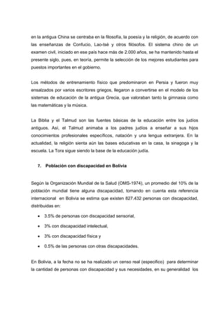 en la antigua China se centraba en la filosofía, la poesía y la religión, de acuerdo con
las enseñanzas de Confucio, Lao-tsé y otros filósofos. El sistema chino de un
examen civil, iniciado en ese país hace más de 2.000 años, se ha mantenido hasta el
presente siglo, pues, en teoría, permite la selección de los mejores estudiantes para
puestos importantes en el gobierno.
Los métodos de entrenamiento físico que predominaron en Persia y fueron muy
ensalzados por varios escritores griegos, llegaron a convertirse en el modelo de los
sistemas de educación de la antigua Grecia, que valoraban tanto la gimnasia como
las matemáticas y la música.
La Biblia y el Talmud son las fuentes básicas de la educación entre los judíos
antiguos. Así, el Talmud animaba a los padres judíos a enseñar a sus hijos
conocimientos profesionales específicos, natación y una lengua extranjera. En la
actualidad, la religión sienta aún las bases educativas en la casa, la sinagoga y la
escuela. La Tora sigue siendo la base de la educación judía.
7. Población con discapacidad en Bolivia
Según la Organización Mundial de la Salud (OMS-1974), un promedio del 10% de la
población mundial tiene alguna discapacidad, tomando en cuenta esta referencia
internacional en Bolivia se estima que existen 827.432 personas con discapacidad,
distribuidas en:
 3.5% de personas con discapacidad sensorial,
 3% con discapacidad intelectual,
 3% con discapacidad física y
 0.5% de las personas con otras discapacidades.
En Bolivia, a la fecha no se ha realizado un censo real (especifico) para determinar
la cantidad de personas con discapacidad y sus necesidades, en su generalidad los
 