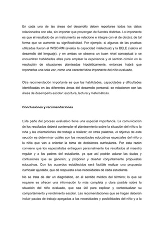 En cada una de las áreas del desarrollo deben reportarse todos los datos
relacionados con ella, sin importar que provengan de fuentes distintas. Lo importante
es que el resultado de un instrumento se relacione e integre con el de otro(s), de tal
forma que se aumente su significatividad. Por ejemplo, si algunas de las pruebas
utilizadas fueron el WISC-RM (evalúa la capacidad intelectual) y la BELE (valora el
desarrollo del lenguaje), y en ambas se observa un buen nivel conceptual o se
encuentran habilidades altas para emplear la experiencia y el sentido común en la
resolución de situaciones planteadas hipotéticamente, entonces habrá que
reportarlas una sola vez, como una característica importante del niño evaluado.
Otra recomendación importante es que las habilidades, capacidades y dificultades
identificadas en las diferentes áreas del desarrollo personal, se relacionen con las
áreas de desempeño escolar: escritura, lectura y matemáticas.
Conclusiones y recomendaciones
Esta parte del proceso evaluativo tiene una especial importancia. La comunicación
de los resultados deberá contemplar el planteamiento sobre la situación del niño o la
niña y las orientaciones del trabajo a realizar; en otras palabras, el objetivo de esta
sección es determinar cuáles son las necesidades educativas especiales del niño o
la niña que van a orientar la toma de decisiones curriculares. Por esta razón
conviene que los especialistas entreguen personalmente los resultados al maestro
regular y a los padres del estudiante, ya que así podrán aclarar las dudas y
confusiones que se generen, y proponer y diseñar conjuntamente propuestas
educativas. Con los acuerdos establecidos será factible realizar una propuesta
curricular ajustada, que dé respuesta a las necesidades de cada estudiante.
No se trata de dar un diagnóstico, en el sentido médico del término; lo que se
requiere es ofrecer una información lo más completa y clara posible sobre la
situación del niño evaluado, que sea útil para explicar y contextualizar su
comportamiento y rendimiento escolar. Las recomendaciones que se hagan deberán
incluir pautas de trabajo apegadas a las necesidades y posibilidades del niño y a la
 