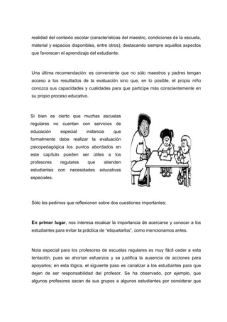 realidad del contexto escolar (características del maestro, condiciones de la escuela,
material y espacios disponibles, entre otros), destacando siempre aquellos aspectos
que favorecen el aprendizaje del estudiante.
Una última recomendación: es conveniente que no sólo maestros y padres tengan
acceso a los resultados de la evaluación sino que, en lo posible, el propio niño
conozca sus capacidades y cualidades para que participe más conscientemente en
su propio proceso educativo.
Sólo les pedimos que reflexionen sobre dos cuestiones importantes:
En primer lugar, nos interesa recalcar la importancia de acercarse y conocer a los
estudiantes para evitar la práctica de “etiquetarlos”, como mencionamos antes.
Nota especial para los profesores de escuelas regulares es muy fácil ceder a esta
tentación, pues se ahorran esfuerzos y se justifica la ausencia de acciones para
apoyarlos; en esta lógica, el siguiente paso es canalizar a los estudiantes para que
dejen de ser responsabilidad del profesor. Se ha observado, por ejemplo, que
algunos profesores sacan de sus grupos a algunos estudiantes por considerar que
Si bien es cierto que muchas escuelas
regulares no cuentan con servicios de
educación especial instancia que
formalmente debe realizar la evaluación
psicopedagógica los puntos abordados en
este capítulo pueden ser útiles a los
profesores regulares que atienden
estudiantes con necesidades educativas
especiales.
 