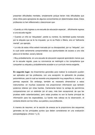 presentan dificultades mentales, simplemente porque tienen más dificultades que
otros niños para apropiarse de algunos conocimientos en determinadas áreas. Estos
profesores no han reflexionado o desconocen que:
• Cuando un niño ingresa a una escuela de educación especial… difícilmente regresa
a una escuela regular.
• Cuando un niño es “etiquetado”, pierde su nombre. Su identidad queda marcada
por la etiqueta que se le ha impuesto: ya no es Pedro o María, sino el “deficiente
mental”, por ejemplo.
• La vida de estos niños estará marcada por su discapacidad, por su “etiqueta”, con
lo cual verán seriamente comprometidas sus oportunidades de acceso a una vida
plena en lo familiar, social y laboral.
• Muy probablemente, en una escuela de educación especial aprenderán menos que
en la escuela regular, pues su convivencia se restringirá a los compañeros que
comparten su etiqueta y probablemente accedan a un currículo menos exigente.
En segundo lugar, los lineamientos generales para realizar la evaluación pueden
ser aplicados por los profesores, con una excepción: la aplicación de pruebas
psicométricas, para lo cual se necesita una preparación muy específica e, incluso, un
permiso especial. Sin embargo, también es necesario dimensionar a estos
instrumentos: en muchas ocasiones nos proporcionan información que también
podemos obtener por otras fuentes. Ciertamente tienen la ventaja de permitirnos
comparaciones con un estándar (en el caso, más bien excepcional, de que las
pruebas estén estandarizadas), pero estas pruebas no son la fuente principal de
información para los especialistas. La fuente más valiosa es la observación, el
contacto directo con los niños, sus padres y sus profesores.
A manera de resumen, en la sección de anexos se le proporciona dos esquemas
generales de los principales puntos que deben considerarse en una evaluación
psicopedagógica. (Anexo 1 y 2).
 