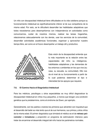 Un niño con discapacidad intelectual tiene dificultades en la vida cotidiana porque su
funcionamiento intelectual es significativamente inferior al de sus compañeros de la
misma edad. Por esto, se le dificultará desarrollar las habilidades adaptativas que
todos necesitamos para desempeñarnos con independencia en actividades como
comunicarnos, cuidar de nosotros mismos, realizar las tareas hogareñas,
relacionarnos adecuadamente con los demás, usar los servicios de la comunidad,
desarrollar actividades académicas funcionales, organizar y aprovechar nuestro
tiempo libre, así como en el futuro desempeñar un trabajo útil y productivo.
7.6. El Camino Hacia el Diagnóstico Intelectual
Para los médicos, psicólogos u otros especialistas es muy difícil diagnosticar la
discapacidad intelectual en niños muy pequeños, a menos que tengan una condición
genética que la predetermine, como el síndrome de Down, por ejemplo.
Generalmente, son los padres o tutores los primeros que advierten con inquietud que
el desarrollo del bebé es más lento que el de sus hermanos, sus primos y otros niños
de la misma edad. El primer diagnóstico que brindará el médico es el de retraso psi-
comotor o inmadurez y propondrá un programa de estimulación intensivo para
tratar de encaminar el desarrollo integral del niño hacia los parámetros normales.
Esta visión de la discapacidad entiende que
lo más importante es la relación entre las
capacidades del niño: su inteligencia,
habilidades adaptativas y las demandas de
los entornos o ambientes en los que vive (su
casa, su escuela, su comunidad). Ello nos
da el nivel de su funcionamiento a partir de
lo cual podemos determinar el tipo e
intensidad de los apoyos que requiere.
 