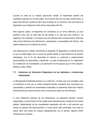 Cuando se trata de un retraso psicomotor simple, el tratamiento deberá dar
resultados positivos en el corto plazo. Si el avance del niño (a) sigue siendo lento, a
pesar del estímulo, podemos inferir que el retraso es un síntoma y hay que buscar el
diagnóstico que explique la razón de las respuestas del niño.
Para algunos papás, el diagnóstico de inmadurez es un arma defensiva, ya que
prefieren creer que se trata sólo de dar tiempo a su hijo para que madure y se
regularice. Sin embargo, una espera que se prolonga tiene consecuencias. Mientras
más pronto definamos las limitaciones, capacidades y necesidades del niño(a), más
rápido estaremos en condición de actuar.
Las valoraciones no deben convertirse en etiquetas. El diagnóstico no define el límite
al que él puede llegar sino el punto de partida desde el cual habremos de diseñar
estrategias, con el fin de desarrollar al máximo su potencial y proporcionarle
oportunidades de aprendizaje y desarrollo. La parte fundamental de un diagnóstico
es la detección de necesidades y la planeación de los apoyos que el niño requiere.
(Molina y Uslar, 2002).
7.7. Exámenes de Valoración Diagnóstica de las Aptitudes y Limitaciones
Intelectuales
La discapacidad intelectual siempre va a estar ahí, no tiene una cura completa, pero
si brindamos al niño (a) un medio ambiente familiar aceptante que reconozca sus
capacidades y atienda sus necesidades especiales, le estaremos dando las mejores
herramientas para desenvolverse como una persona cada vez más eficiente.
A nivel intelectual además de las limitaciones, se detectará también muchas
capacidades, puntos fuertes en los cuales podrá apoyarse para compensar sus áreas
débiles. Dependiendo de las necesidades especiales del niño y del estímulo que
reciba, los apoyos irán disminuyendo y a veces serán sólo eventuales. Pero esto no
quiere decir que todos los apoyos desaparecerán con el tiempo, algunos serán
necesarios por siempre.
 