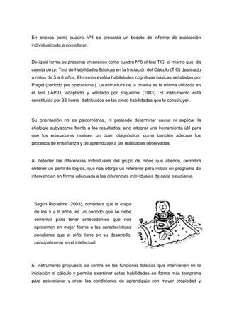 En anexos como cuadro Nº4 se presenta un boceto de informe de evaluación
individualizada a considerar.
De igual forma se presenta en anexos como cuadro Nº5 el test TIC, el mismo que da
cuenta de un Test de Habilidades Básicas en la Iniciación del Cálculo (TIC) destinado
a niños de 5 a 6 años. El mismo evalúa habilidades cognitivas básicas señaladas por
Piaget (período pre operacional). La estructura de la prueba es la misma utilizada en
el test LAP-D, adaptado y validado por Riquelme (1983). El instrumento está
constituido por 32 ítems distribuidos en las cinco habilidades que lo constituyen.
Su orientación no es psicométrica, ni pretende determinar causa ni explicar la
etiología subyacente frente a los resultados, sino integrar una herramienta útil para
que los educadores realicen un buen diagnóstico, como también adecuar los
procesos de enseñanza y de aprendizaje a las realidades observadas.
Al detectar las diferencias individuales del grupo de niños que atiende, permitirá
obtener un perfil de logros, que nos otorga un referente para iniciar un programa de
intervención en forma adecuada a las diferencias individuales de cada estudiante.
El instrumento propuesto se centra en las funciones básicas que intervienen en la
iniciación al cálculo y permite examinar estas habilidades en forma más temprana
para seleccionar y crear las condiciones de aprendizaje con mayor propiedad y
Según Riquelme (2003), considera que la etapa
de los 5 a 6 años, es un período que se debe
enfrentar para tener antecedentes que nos
aproximen en mejor forma a las características
peculiares que el niño tiene en su desarrollo,
principalmente en el intelectual.
 