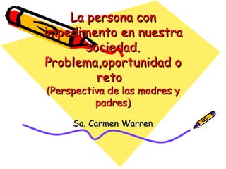 La persona con impedimento en nuestra sociedad. Problema,oportunidad o reto  (Perspectiva de las madres y padres) Sa. Carmen Warren 