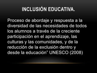 INCLUSIÓN EDUCATIVA.
Proceso de abordaje y respuesta a la
diversidad de las necesidades de todos
los alumnos a través de la creciente
participación en el aprendizaje, las
culturas y las comunidades, y de la
reducción de la exclusión dentro y
desde la educación” UNESCO (2008)
 