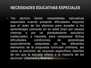 NECESIDADES EDUCATIVAS ESPECIALES
• “Un alumno tienen necesidades educativas
especiales cuando presenta dificultades mayores
que el resto de los alumnos para acceder a los
aprendizajes comunes en su edad (bien por causas
internas o por un planteamiento educativo
inadecuado), y necesita, para compensar dichas
dificultades, condiciones de aprendizaje
especialmente adaptadas en los diferentes
elementos de la propuesta curricular ordinaria, así
como la provisión de recursos específicos distintos
de los que la escuela ofrece a la mayoría de los
alumnos” (Warnock y Breman)
 