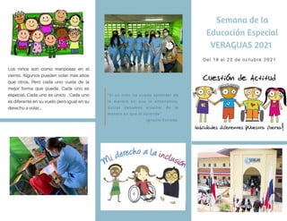Semana de la
Educación Especial
VERAGUAS 2021
Del 18 al 22 de octubre 2021
"Si un niño no puede aprender de
la manera en que le enseñamos,
quizás debamos enseñar de la
manera en que él aprende"
Ignacio Estrada
Los niños son como mariposas en el
viento. Algunos pueden volar mas altos
que otros. Pero cada uno vuela de la
mejor forma que puede. Cada uno es
especial. Cada uno es único . Cada uno
es diferente en su vuelo pero igual en su
derecho a volar...