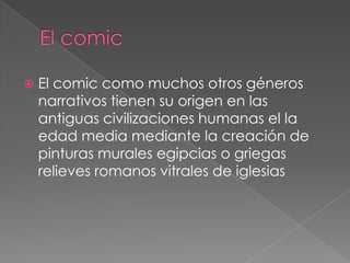    El comic como muchos otros géneros
    narrativos tienen su origen en las
    antiguas civilizaciones humanas el la
    edad media mediante la creación de
    pinturas murales egipcias o griegas
    relieves romanos vitrales de iglesias
 