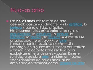    Las bellas artes son formas de arte
    desarrolladas principalmente por la estética, la
    belleza y por su utilidad práctica.
    Históricamente las principales artes son: la
    arquitectura, la escultura, la pintura, la
    literatura, la danza y la música. A estas seis se
    añadió, durante el siglo XX, el cine —
    llamado, por tanto, séptimo arte—. Sin
    embargo, en algunas instituciones educativas
    y en museos de bellas artes se le asocia
    exclusivamente a las artes visuales. En este
    sentido, la palabra arte también es muchas
    veces sinónimo de bellas artes, al ser
    empleado en términos como "galería de arte".
 