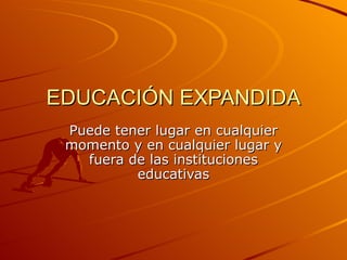 EDUCACIÓN EXPANDIDA Puede tener lugar en cualquier momento y en cualquier lugar y fuera de las instituciones educativas 