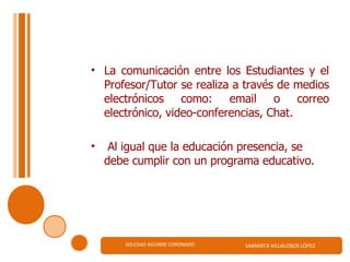 La comunicación entre los Estudiantes y el Profesor/Tutor se realiza a través de medios electrónicos como: email o correo electrónico, video-conferencias, Chat.   Al igual que la educación presencia, se debe cumplir con un programa educativo.   