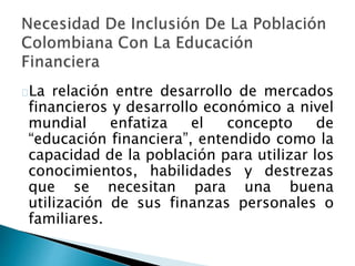 La relación entre desarrollo de mercados
financieros y desarrollo económico a nivel
mundial enfatiza el concepto de
“educación financiera”, entendido como la
capacidad de la población para utilizar los
conocimientos, habilidades y destrezas
que se necesitan para una buena
utilización de sus finanzas personales o
familiares.
 