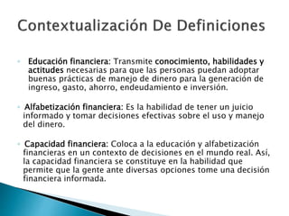 ◦ Educación financiera: Transmite conocimiento, habilidades y
actitudes necesarias para que las personas puedan adoptar
buenas prácticas de manejo de dinero para la generación de
ingreso, gasto, ahorro, endeudamiento e inversión.
◦ Alfabetización financiera: Es la habilidad de tener un juicio
informado y tomar decisiones efectivas sobre el uso y manejo
del dinero.
◦ Capacidad financiera: Coloca a la educación y alfabetización
financieras en un contexto de decisiones en el mundo real. Así,
la capacidad financiera se constituye en la habilidad que
permite que la gente ante diversas opciones tome una decisión
financiera informada.
 