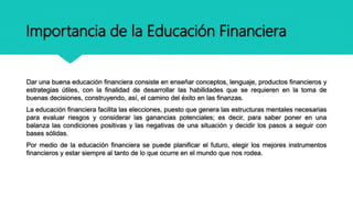 Importancia de la Educación Financiera
Dar una buena educación financiera consiste en enseñar conceptos, lenguaje, productos financieros y
estrategias útiles, con la finalidad de desarrollar las habilidades que se requieren en la toma de
buenas decisiones, construyendo, así, el camino del éxito en las finanzas.
La educación financiera facilita las elecciones, puesto que genera las estructuras mentales necesarias
para evaluar riesgos y considerar las ganancias potenciales; es decir, para saber poner en una
balanza las condiciones positivas y las negativas de una situación y decidir los pasos a seguir con
bases sólidas.
Por medio de la educación financiera se puede planificar el futuro, elegir los mejores instrumentos
financieros y estar siempre al tanto de lo que ocurre en el mundo que nos rodea.
 