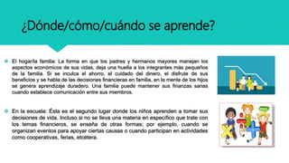 ¿Dónde/cómo/cuándo se aprende?
 El hogar/la familia: La forma en que los padres y hermanos mayores manejan los
aspectos económicos de sus vidas, deja una huella a los integrantes más pequeños
de la familia. Si se inculca el ahorro, el cuidado del dinero, el disfrute de sus
beneficios y se habla de las decisiones financieras en familia, en la mente de los hijos
se genera aprendizaje duradero. Una familia puede mantener sus finanzas sanas
cuando establece comunicación entre sus miembros.
 En la escuela: Ésta es el segundo lugar donde los niños aprenden a tomar sus
decisiones de vida. Incluso si no se lleva una materia en específico que trate con
los temas financieros, se enseña de otras formas; por ejemplo, cuando se
organizan eventos para apoyar ciertas causas o cuando participan en actividades
como cooperativas, ferias, etcétera.
 