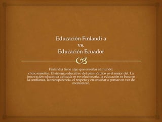 Finlandia tiene algo que enseñar al mundo:
 cómo enseñar. El sistema educativo del país nórdico es el mejor del. La
innovación educativa aplicada es revolucionaria, la educación se basa en
la confianza, la transparencia, el respeto y en enseñar a pensar en vez de
                                memorizar.
 