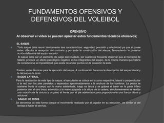 FUNDAMENTOS OFENSIVOS Y DEFENSIVOS DEL VOLEIBOL      OFENSIVO       Al observar el video se pueden apreciar estos fundamentos técnicos ofensivos;        EL SAQUETodo saque debe reunir básicamente tres características: seguridad, precisión y efectividad ya que si posee éstas, dificulta la recepción del contrario y por ende la construcción del ataque, favoreciendo la posterior acción defensiva del equipo sacador.           El saque debe ser un elemento de juego bien cuidado, por cuanto es frecuente observar que al momento de fallarlo, produce un efecto psicológico negativo en los integrantes del equipo, de la misma manera que habría de considerarse la imposibilidad que existe de anotar puntos sin la posesión de éste.         Existen varias técnicas para la ejecución del saque. A continuación haremos la descripción del saque lateral y la del saque de tenis.SAQUE LATERAL  Para la realización de este tipo de saque, el ejecutante se coloca en la zona respectiva, lateral o perpendicular a la red, con los pies paralelos y separados aproximadamente a la anchura de los hombros. La pelota se sostiene frente al cuerpo con la mano adelantada, luego se lanza y se golpea el balón en la parte ínfero posterior con el otro brazo extendido y la mano acopada a la altura de la cadera; simultáneamente se realiza una rotación de la cintura y un paso al frente con el pie adelantado para proporcionarle una fuerza última y adicional. SAQUE DE TENIS  Se denomina de esta forma porque el movimiento realizado por el jugador en su ejecución, ,es similar al del tenista al hacer el servicio.