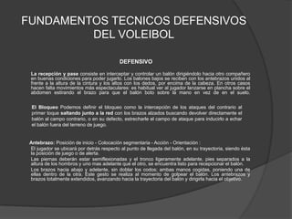 FUNDAMENTOS TECNICOS DEFENSIVOS DEL VOLEIBOL  DEFENSIVO         La recepción y pase consiste en interceptar y controlar un balón dirigiéndolo hacia otro compañero en buenas condiciones para poder jugarlo. Los balones bajos se reciben con los antebrazos unidos al frente a la altura de la cintura y los altos con los dedos, por encima de la cabeza. En otros casos hacen falta movimientos más espectaculares: es habitual ver al jugador lanzarse en plancha sobre el abdomen estirando el brazo para que el balón boto sobre la mano en vez de en el suelo.       Antebrazo: Posición de inicio - Colocación segmentaria - Acción - Orientación :          El jugador se ubicará por detrás respecto al punto de llegada del balón, en su trayectoria, siendo ésta la posición de juego o de alerta.         Las piernas deberán estar semiflexionadas y el tronco ligeramente adelante, pies separados a la altura de los hombros y uno mas adelante que el otro, se encuentra listo para recepcionar el balón.        Los brazos hacia abajo y adelante, sin doblar los codos; ambas manos cogidas, poniendo una de ellas dentro de la otra. Este gesto se realiza al momento de golpear el balón. Los antebrazos y brazos totalmente extendidos, avanzando hacia la trayectoria del balón y dirigirla hacia el objetivo.El Bloqueo Podemos definir el bloqueo como la intercepción de los ataques del contrario al primer toque saltando junto a la red con los brazos alzados buscando devolver directamente el balón al campo contrario, o en su defecto, estrecharle el campo de ataque para inducirlo a echar el balón fuera del terreno de juego.
