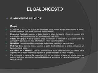 EL BALONCESTOFUNDAMENTOS TECNICOS    PaseEl pase es la acción por la cual los jugadores de un mismo equipo intercambian el balón, existen diferentes tipos entre los cuales se encuentran:De pecho: Realizado sacando el balón desde la altura del pecho y llegar al receptor a la misma altura aproximadamente, en una trayectoria casi recta.Picado o de pique: Al dar el pase se lanza el balón con la intención de que rebote antes de ser recibido para que sea más difícil cortarlo y más sencillo recibirlo.De béisbol: Semejante al lanzamiento de un lanzador, pase largo con una mano.De bolos: Dado con una mano, sacando el balón desde debajo de la cintura, simulando un lanzamiento de bolos.Por detrás de la espalda: Como su nombre indica es un pase efectuado por detrás de la espalda, con la mano contraria al lugar en el que se encuentra el futuro receptor.Por encima de la cabeza: Se usa sobre todo por los pívots y al sacar un rebote, como su nombre indica se efectúa lanzando el balón desde encima de la cabeza fuertemente y con las dos manos.