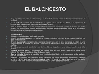 EL BALONCESTOAlley-oop: El jugador lanza el balón cerca y a la altura de la canasta para que el compañero únicamente la acomode.Con el codo: Popularizado por Jason Williams, el jugador golpea el balón por detrás de la espalda con el codo del brazo contrario de la dirección a la que va a ir el pase.Pase de mano a mano: Se realiza cuando se tiene al compañero receptor muy cerca, de manera que recibe la pelota casi de manos del pasador. En el momento del pase, la mano que sirve la pelota, le da un pequeño impulso para que el otro jugador pueda recibirla.         Tiro a canastaUn jugador de baloncesto realizando un mate.El tiro o lanzamiento es la acción por la cual un jugador intenta introducir el balón dentro del aro, los tipos existentes son:Tiro en suspensión: Lanzamiento a canasta tras elevarse en el aire, apoyando el balón en una mano mientras se sujeta con la otra, finalizando el lanzamiento con un característico golpe de muñeca.Tiro libre: Lanzamiento desde la línea de tiros libres, después de una falta personal o una falta técnica.Bandeja o doble paso : Lanzamiento en carrera, con una sola mano, después de haber dado máximo dos pasos después de dejar de botar el balón.Mate o volcada: Similar a la bandeja, pero introduciendo el balón en la canasta de arriba a abajo, con una o dos manos.Gancho: Lanzamiento con una única mano (extensión del brazo, movimiento ascendente, soltando en balón con un gesto de muñeca estando el balón por sobre la cabeza, la trayectoria del brazo dibuja un semi-arco, hombros alineados con el aro), es un tiro de corta distancia.