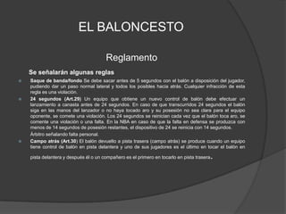 EL BALONCESTOReglamentoSe señalarán algunas reglasSaque de banda/fondo Se debe sacar antes de 5 segundos con el balón a disposición del jugador, pudiendo dar un paso normal lateral y todos los posibles hacia atrás. Cualquier infracción de esta regla es una violación. 24 segundos (Art.29) Un equipo que obtiene un nuevo control de balón debe efectuar un lanzamiento a canasta antes de 24 segundos. En caso de que transcurridos 24 segundos el balón siga en las manos del lanzador o no haya tocado aro y su posesión no sea clara para el equipo oponente, se comete una violación. Los 24 segundos se reinician cada vez que el balón toca aro, se comente una violación o una falta. En la NBA en caso de que la falta en defensa se produzca con menos de 14 segundos de posesión restantes, el dispositivo de 24 se reinicia con 14 segundos.          Árbitro señalando falta personal.Campo atrás (Art.30) El balón devuelto a pista trasera (campo atrás) se produce cuando un equipo tiene control de balón en pista delantera y uno de sus jugadores es el último en tocar el balón en pista delantera y después él o un compañero es el primero en tocarlo en pista trasera.