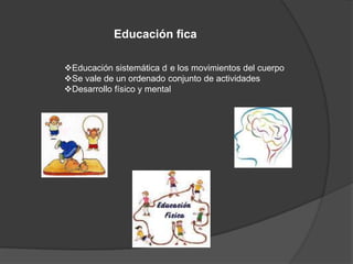 Educación fica
Educación sistemática d e los movimientos del cuerpo
Se vale de un ordenado conjunto de actividades
Desarrollo físico y mental
 