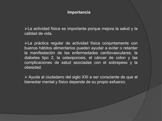 Importancia
La actividad física es importante porque mejora la salud y la
calidad de vida.
La práctica regular de actividad física conjuntamente con
buenos hábitos alimentarios pueden ayudar a evitar o retardar
la manifestación de las enfermedades cardiovasculares, la
diabetes tipo 2, la osteoporosis, el cáncer de colon y las
complicaciones de salud asociadas con el sobrepeso y la
obesidad.
 Ayuda al ciudadano del siglo XXI a ser consciente de que el
bienestar mental y físico depende de su propio esfuerzo.
 
