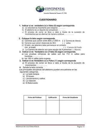 Acuerdo Ministerial Numero Nº 3701
MODULO DE CULTURA FÌSICA Página 11
CUESTIONARIO
1. Indicar si es verdadero (v) o falso (f) según corresponda.
a) La velocidad es importante para relajarse………….
b) El atletismo es un deporte de competición…………
c) El proceso de correr se lleva a cabo a través de la sucesión de
movimientos que se alternan de manera continua……………..
2. Coloque la letra según corresponda.
a) Carreras que cubren entre 800 y 3.000 m ( ) Carrera de relevos
b) Carreras que cubren distancias de 3Km ( ) vallas
c) El talón pie delantero debe permanecer en contacto
con el suelo ( ) Carreras de Fondo.
d) La Carrera de relevos son para equipo de 4 personas ( ) Marcha.
2. Indicar si es Verdadero (v) o Falso (f) según corresponda.
a) Las pruebas olímpicas de vallas son los 112 m vallas para
hombres…………….
b) los 100 m vallas para mujeres.
3. Indicar si es Verdadero (v) o Falso ( f ) según corresponda
a) El proceso de correr se lleva a cabo a través de la sucesión de
movimientos……………..
4. Señale la letra correcta.
Las principales disciplinas del atletismo pueden encuadrarse en las
siguientes categorías. .
a) La bailo terapia.
b) El boxeo.
c) Lanzamientos y saltos.
d) La natación.
e) El Baloncesto.
Firma del Profesor Calificación Firma del Estudiante
 
