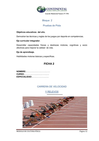 Acuerdo Ministerial Numero Nº 3701
MODULO DE CULTURA FÌSICA Página 12
Bloque 2
Pruebas de Pista
Objetivos educativos del año.
Demostrar las técnicas y reglas de los juegos por deporte en competencias.
Eje curricular integrador.
Desarrollar capacidades físicas y destrezas motoras, cognitivas y socio
afectivas para mejorar la calidad de vida.
Eje de aprendizaje.
Habilidades motoras básicas y específicas.
FICHA 2
NOMBRE:………………………………
CURSO:……………………………….
ESPECIALIDAD:…………………….
CARRERA DE VELOCIDAD
Y RELEVOS
 