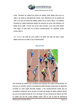 Acuerdo Ministerial Numero Nº 3701
MODULO DE CULTURA FÌSICA Página 14
recta. También se utilizan los tacos de salida; cada atleta corre por su
calle y se mide la velocidad del viento. Una diferencia con la prueba de
100 m es que no todos los atletas salen de la misma altura. Los atletas
situados en calles exteriores deben de recorrer la curva más abierta y el
atleta de la calle 1 tiene una curva más cerrada, y por eso sale desde
más atrás. A todo esto se le llama compensación: en realidad, todos
corren 200 m.
400 metros. Se trata de una vuelta a la pista. Se sale de tacos, cada
atleta corre por su calle y hay compensación.
RELEVOS
Las carreras de relevos son pruebas para equipos de cuatro componentes, en
las que un corredor recorre una distancia determinada, luego pasa al siguiente
corredor un tubo rígido llamado testigo, y así sucesivamente hasta que se
completa la distancia de la carrera. El pase del testigo se debe realizar dentro
de una zona determinada de 18 m de largo. En las carreras de relevos de 400
m (cada uno de los cuatro atletas cubre 100 m, por lo que se denomina
 