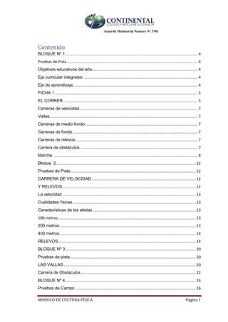 Acuerdo Ministerial Numero Nº 3701
MODULO DE CULTURA FÌSICA Página 1
Contenido
BLOQUE Nº 1 ............................................................................................................................. 4
Pruebas de Pista............................................................................................................................ 4
Objetivos educativos del año.................................................................................................... 4
Eje curricular integrador. ........................................................................................................... 4
Eje de aprendizaje. .................................................................................................................... 4
FICHA 1 ....................................................................................................................................... 5
EL CORRER. .............................................................................................................................. 5
Carreras de velocidad................................................................................................................ 7
Vallas............................................................................................................................................ 7
Carreras de medio fondo .......................................................................................................... 7
Carreras de fondo ...................................................................................................................... 7
Carreras de relevos.................................................................................................................... 7
Carrera de obstáculos ............................................................................................................... 7
Marcha. ........................................................................................................................................ 8
Bloque 2.................................................................................................................................... 12
Pruebas de Pista ...................................................................................................................... 12
CARRERA DE VELOCIDAD .................................................................................................. 12
Y RELEVOS.............................................................................................................................. 12
La velocidad .............................................................................................................................. 13
Cualidades físicas .................................................................................................................... 13
Características de los atletas ................................................................................................. 13
100 metros.................................................................................................................................. 13
200 metros................................................................................................................................. 13
400 metros................................................................................................................................. 14
RELEVOS.................................................................................................................................. 14
BLOQUE Nº 3 ........................................................................................................................... 20
Pruebas de pista....................................................................................................................... 20
LAS VALLAS............................................................................................................................. 20
Carrera de Obstaculos ............................................................................................................ 22
BLOQUE Nº 4 ........................................................................................................................... 26
Pruebas de Campo .................................................................................................................. 26
 