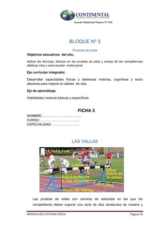 Acuerdo Ministerial Numero Nº 3701
MODULO DE CULTURA FÌSICA Página 20
BLOQUE Nº 3
Pruebas de pista
Objetivos educativos del año.
Aplicar las técnicas, tácticas en las pruebas de pista y campo de las competencias
atléticas intra y extra escolar -institucional.
Eje curricular integrador.
Desarrollar capacidades físicas y destrezas motoras, cognitivas y socio
afectivas para mejorar la calidad de vida.
Eje de aprendizaje.
Habilidades motoras básicas y específicas.
FICHA 3
NOMBRE:………………………………
CURSO:……………………………….
ESPECIALIDAD:…………………….
LAS VALLAS
Las pruebas de vallas son carreras de velocidad en las que los
competidores deben superar una serie de diez obstáculos de madera y
 