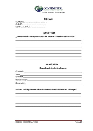 Acuerdo Ministerial Numero Nº 3701
MODULO DE CULTURA FÌSICA Página 24
FICHA 3
NOMBRE:………………………………
CURSO:……………………………….
ESPECIALIDAD:…………………….
INVESTIGO
¿Describir los conceptos en que se basa la carrera de orientación?
__________________________________________________________________
__________________________________________________________________
__________________________________________________________________
__________________________________________________________________
__________________________________________________________________
__________________________________________________________________
__________________________________________________________________
GLOSARIO
Resuelva el siguiente glosario
Obstaculo:_______________________________________________________
Valla:___________________________________________________________
Exceden:________________________________________________________
Denominacion:______________________________________________________
Separacion:______________________________________________________
Escriba cinco palabras no asimiladas en la lección con su concepto:
_______________________________________________________________
_______________________________________________________________
_______________________________________________________________
_______________________________________________________________
_______________________________________________________________
 
