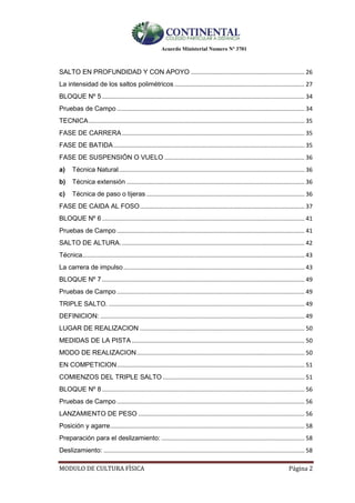 Acuerdo Ministerial Numero Nº 3701
MODULO DE CULTURA FÌSICA Página 2
SALTO EN PROFUNDIDAD Y CON APOYO ..................................................................... 26
La intensidad de los saltos polimétricos ............................................................................... 27
BLOQUE Nº 5 ........................................................................................................................... 34
Pruebas de Campo .................................................................................................................. 34
TECNICA................................................................................................................................... 35
FASE DE CARRERA............................................................................................................... 35
FASE DE BATIDA.................................................................................................................... 35
FASE DE SUSPENSIÓN O VUELO ..................................................................................... 36
a) Técnica Natural................................................................................................................. 36
b) Técnica extensión ............................................................................................................ 36
c) Técnica de paso o tijeras ................................................................................................ 36
FASE DE CAIDA AL FOSO.................................................................................................... 37
BLOQUE Nº 6 ........................................................................................................................... 41
Pruebas de Campo .................................................................................................................. 41
SALTO DE ALTURA................................................................................................................ 42
Técnica....................................................................................................................................... 43
La carrera de impulso.............................................................................................................. 43
BLOQUE Nº 7 ........................................................................................................................... 49
Pruebas de Campo .................................................................................................................. 49
TRIPLE SALTO. ....................................................................................................................... 49
DEFINICION: ............................................................................................................................ 49
LUGAR DE REALIZACION .................................................................................................... 50
MEDIDAS DE LA PISTA ......................................................................................................... 50
MODO DE REALIZACION...................................................................................................... 50
EN COMPETICION.................................................................................................................. 51
COMIENZOS DEL TRIPLE SALTO ...................................................................................... 51
BLOQUE Nº 8 ........................................................................................................................... 56
Pruebas de Campo .................................................................................................................. 56
LANZAMIENTO DE PESO ..................................................................................................... 56
Posición y agarre...................................................................................................................... 58
Preparación para el deslizamiento: ....................................................................................... 58
Deslizamiento: .......................................................................................................................... 58
 